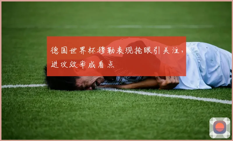 德国世界杯穆勒表现抢眼引关注，进攻效率成看点
