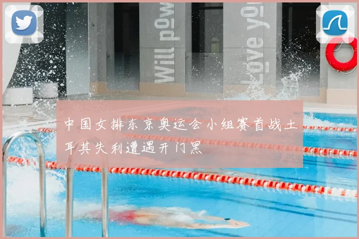 中国女排东京奥运会小组赛首战土耳其失利遭遇开门黑