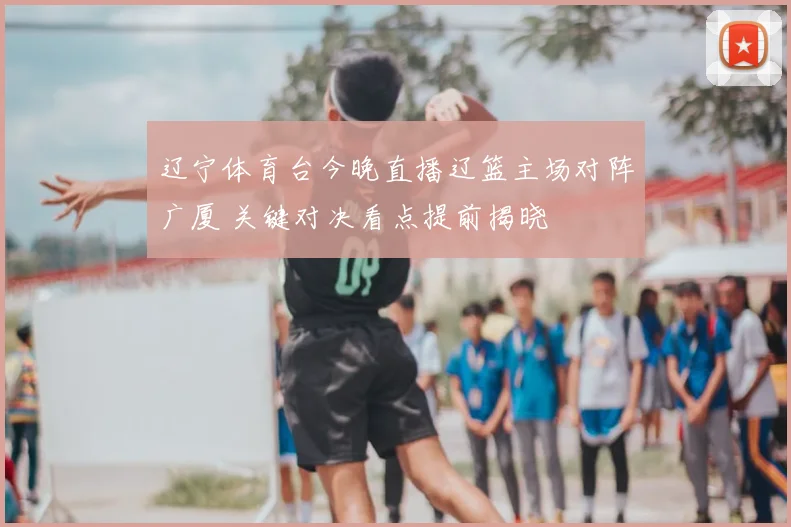 辽宁体育台今晚直播辽篮主场对阵广厦 关键对决看点提前揭晓