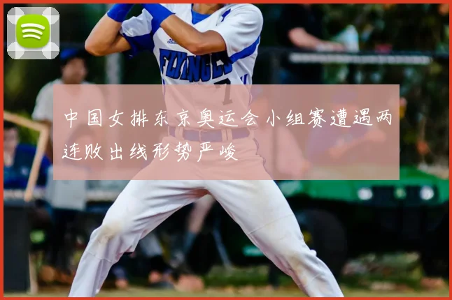 中国女排东京奥运会小组赛遭遇两连败出线形势严峻