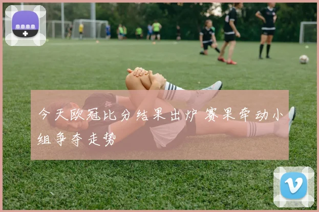 今天欧冠比分结果出炉 赛果牵动小组争夺走势