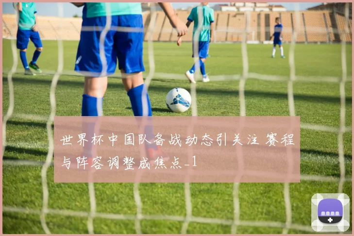 世界杯中国队备战动态引关注 赛程与阵容调整成焦点_1