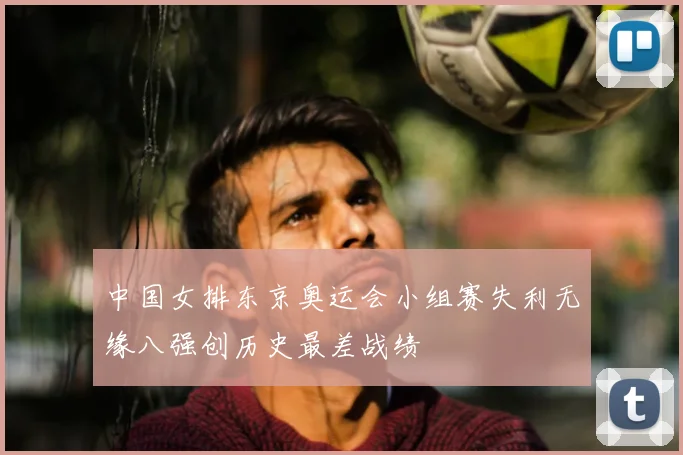 中国女排东京奥运会小组赛失利无缘八强创历史最差战绩