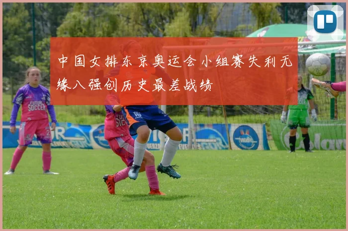 中国女排东京奥运会小组赛失利无缘八强创历史最差战绩