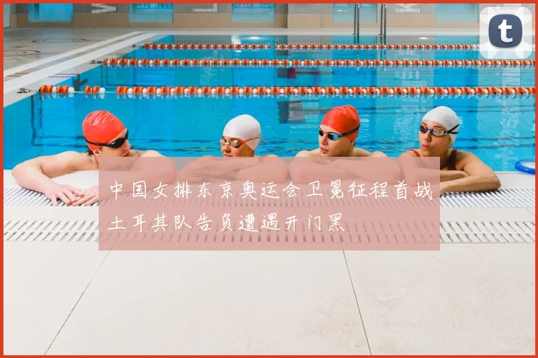 中国女排东京奥运会卫冕征程首战土耳其队告负遭遇开门黑