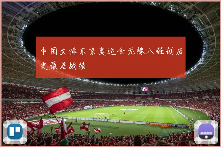 中国女排东京奥运会无缘八强创历史最差战绩
