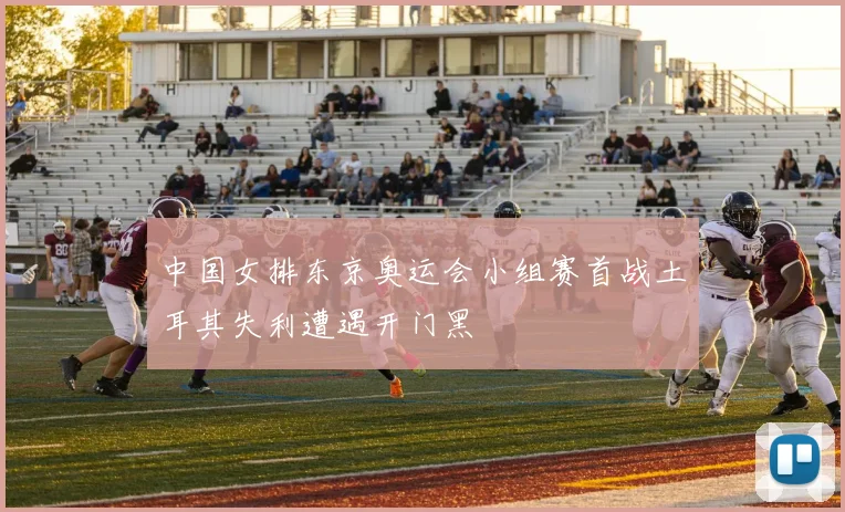 中国女排东京奥运会小组赛首战土耳其失利遭遇开门黑