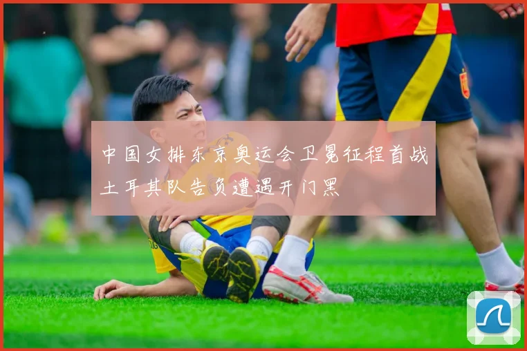 中国女排东京奥运会卫冕征程首战土耳其队告负遭遇开门黑