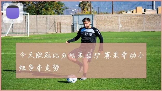 今天欧冠比分结果出炉 赛果牵动小组争夺走势