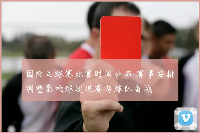 国际足球赛比赛时间公布 赛事安排调整影响球迷观赛与球队备战