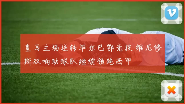 皇马主场逆转毕尔巴鄂竞技 维尼修斯双响助球队继续领跑西甲