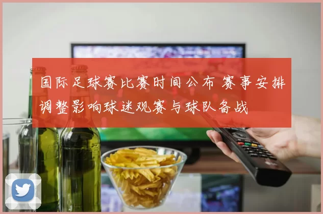 国际足球赛比赛时间公布 赛事安排调整影响球迷观赛与球队备战