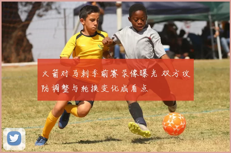 火箭对马刺季前赛录像曝光 双方攻防调整与轮换变化成看点