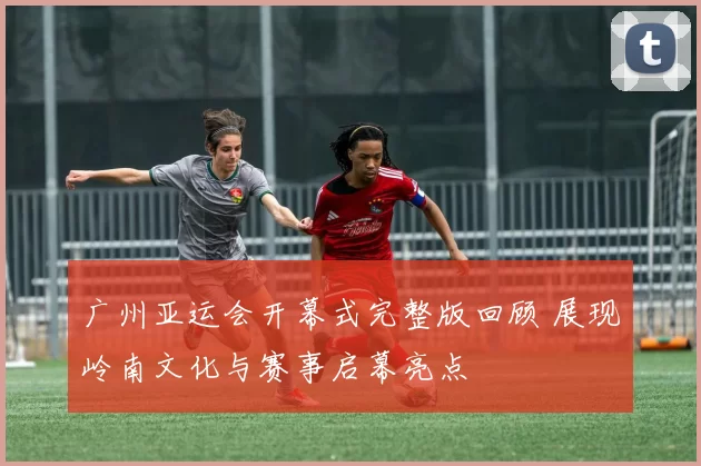 广州亚运会开幕式完整版回顾 展现岭南文化与赛事启幕亮点