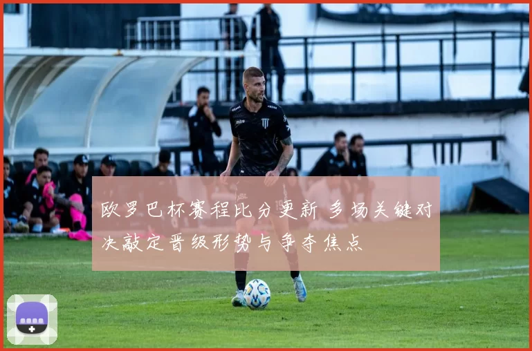 欧罗巴杯赛程比分更新 多场关键对决敲定晋级形势与争夺焦点
