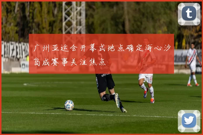 广州亚运会开幕式地点确定海心沙岛成赛事关注焦点