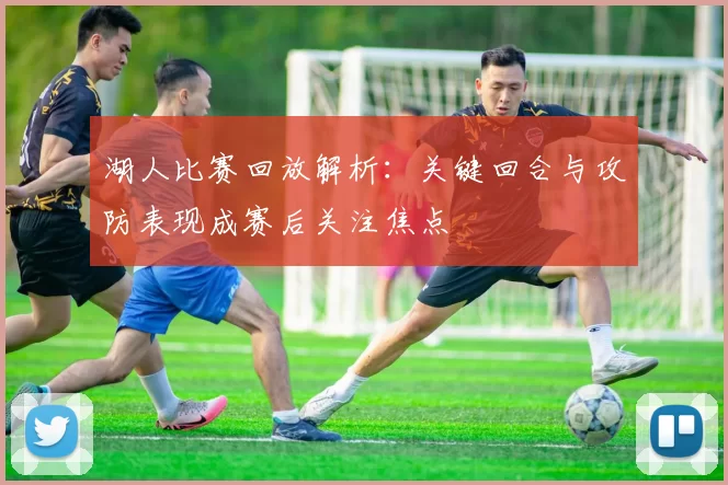 湖人比赛回放解析：关键回合与攻防表现成赛后关注焦点