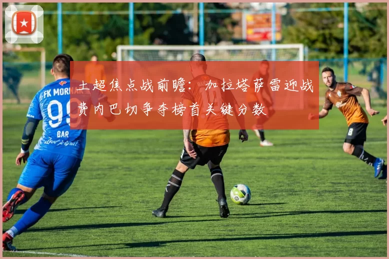 土超焦点战前瞻：加拉塔萨雷迎战费内巴切争夺榜首关键分数